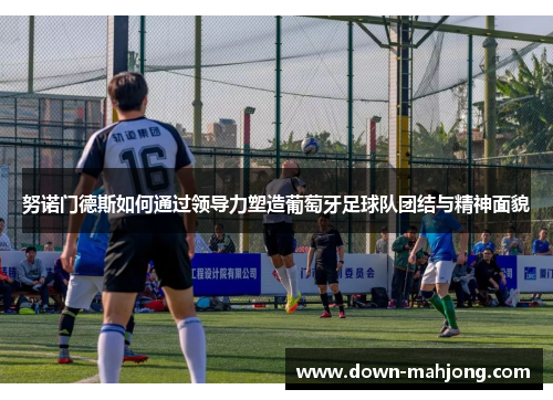 努诺门德斯如何通过领导力塑造葡萄牙足球队团结与精神面貌