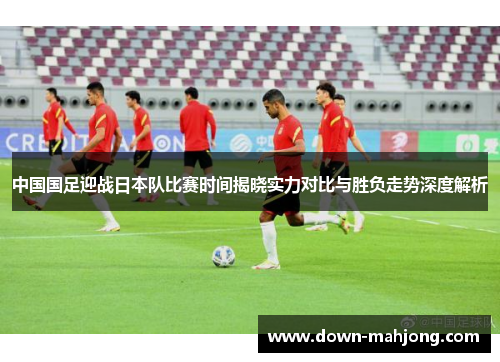 中国国足迎战日本队比赛时间揭晓实力对比与胜负走势深度解析