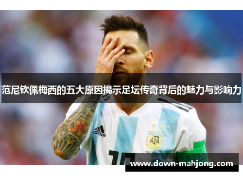 范尼钦佩梅西的五大原因揭示足坛传奇背后的魅力与影响力