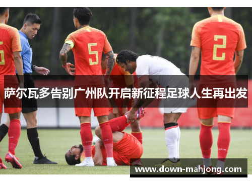 萨尔瓦多告别广州队开启新征程足球人生再出发