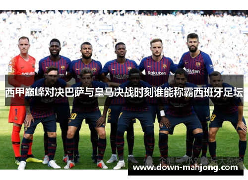 西甲巅峰对决巴萨与皇马决战时刻谁能称霸西班牙足坛