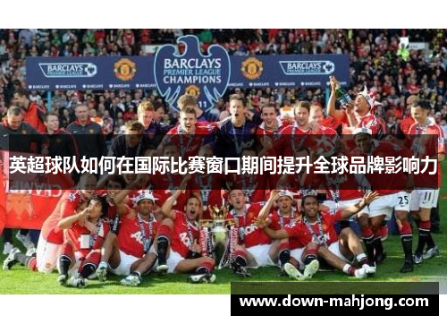 英超球队如何在国际比赛窗口期间提升全球品牌影响力