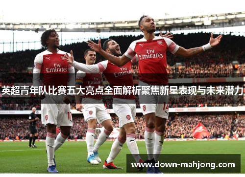 英超青年队比赛五大亮点全面解析聚焦新星表现与未来潜力