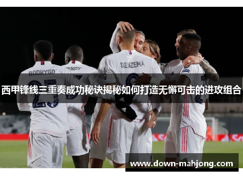 西甲锋线三重奏成功秘诀揭秘如何打造无懈可击的进攻组合 西甲锋线三重奏成功秘诀揭秘如何打造无懈可击的进攻组合