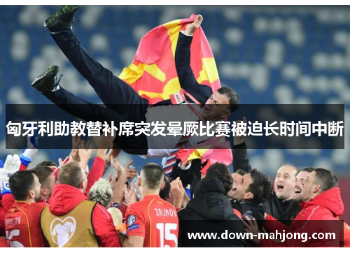 匈牙利助教替补席突发晕厥比赛被迫长时间中断