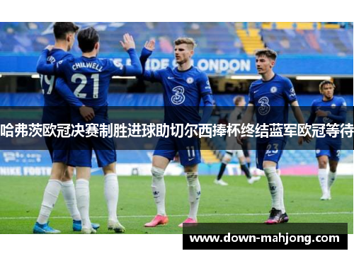 哈弗茨欧冠决赛制胜进球助切尔西捧杯终结蓝军欧冠等待 哈弗茨欧冠决赛制胜进球助切尔西捧杯终结蓝军欧冠等待