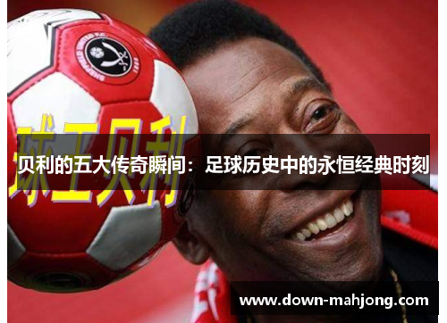 贝利的五大传奇瞬间：足球历史中的永恒经典时刻