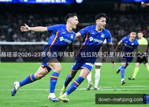 赫塔菲2026-27赛季西甲展望：低位防守仍是球队立足之本